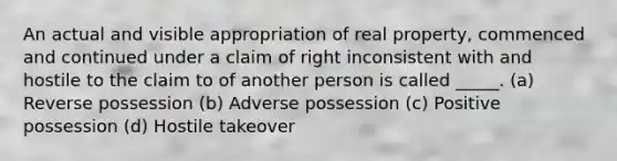 An actual and visible appropriation of real property, commenced and continued under a claim of right inconsistent with and hostile to the claim to of another person is called _____. (a) Reverse possession (b) Adverse possession (c) Positive possession (d) Hostile takeover