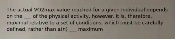 The actual VO2max value reached for a given individual depends on the ___ of the physical activity, however. It is, therefore, maximal relative to a set of conditions, which must be carefully defined, rather than a(n) ___ maximum