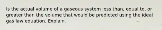 Is the actual volume of a gaseous system less than, equal to, or greater than the volume that would be predicted using the ideal gas law equation. Explain.