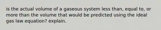 is the actual volume of a gaseous system less than, equal to, or more than the volume that would be predicted using the ideal gas law equation? explain.