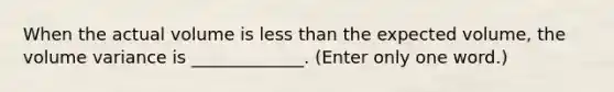 When the actual volume is less than the expected volume, the volume variance is _____________. (Enter only one word.)