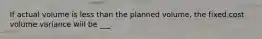 If actual volume is less than the planned volume, the fixed cost volume variance will be ___.