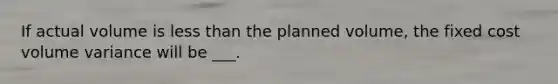 If actual volume is less than the planned volume, the fixed cost volume variance will be ___.