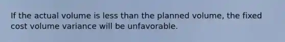 If the actual volume is less than the planned volume, the fixed cost volume variance will be unfavorable.