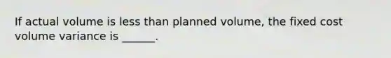 If actual volume is less than planned volume, the fixed cost volume variance is ______.