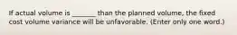 If actual volume is _______ than the planned volume, the fixed cost volume variance will be unfavorable. (Enter only one word.)