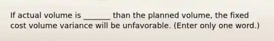 If actual volume is _______ than the planned volume, the fixed cost volume variance will be unfavorable. (Enter only one word.)