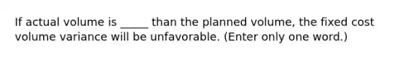 If actual volume is _____ than the planned volume, the fixed cost volume variance will be unfavorable. (Enter only one word.)