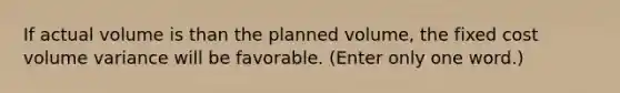 If actual volume is than the planned volume, the fixed cost volume variance will be favorable. (Enter only one word.)