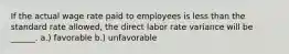 If the actual wage rate paid to employees is less than the standard rate allowed, the direct labor rate variance will be ______. a.) favorable b.) unfavorable