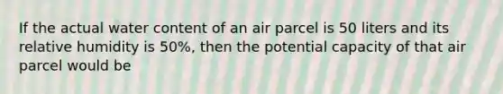 If the actual water content of an air parcel is 50 liters and its relative humidity is 50%, then the potential capacity of that air parcel would be