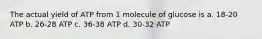 The actual yield of ATP from 1 molecule of glucose is a. 18-20 ATP b. 26-28 ATP c. 36-38 АТР d. 30-32 ATP