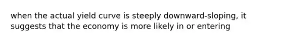 when the actual yield curve is steeply downward-sloping, it suggests that the economy is more likely in or entering