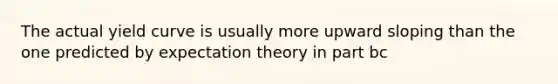 The actual yield curve is usually more upward sloping than the one predicted by expectation theory in part bc