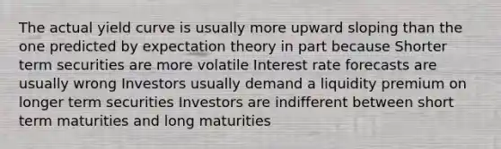 The actual yield curve is usually more upward sloping than the one predicted by expectation theory in part because Shorter term securities are more volatile Interest rate forecasts are usually wrong Investors usually demand a liquidity premium on longer term securities Investors are indifferent between short term maturities and long maturities