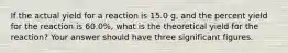 If the actual yield for a reaction is 15.0 g, and the percent yield for the reaction is 60.0%, what is the theoretical yield for the reaction? Your answer should have three significant figures.