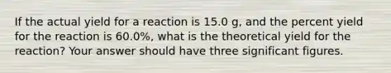 If the actual yield for a reaction is 15.0 g, and the percent yield for the reaction is 60.0%, what is the theoretical yield for the reaction? Your answer should have three significant figures.