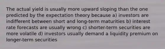 The actual yield is usually more upward sloping than the one predicted by the expectation theory because a) investors are indifferent between short and long-term maturities b) interest rate forecasts are usually wrong c) shorter-term securities are more volatile d) investors usually demand a liquidity premium on longer-term securities