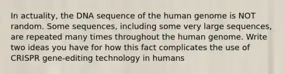 In actuality, the DNA sequence of the human genome is NOT random. Some sequences, including some very large sequences, are repeated many times throughout the human genome. Write two ideas you have for how this fact complicates the use of CRISPR gene-editing technology in humans