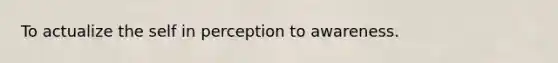 To actualize the self in perception to awareness.