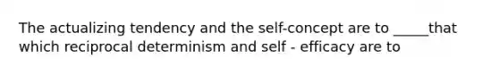 The actualizing tendency and the self-concept are to _____that which reciprocal determinism and self - efficacy are to