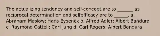 The actualizing tendency and self-concept are to _______ as reciprocal determination and selfefficacy are to ______. a. Abraham Maslow; Hans Eysenck b. Alfred Adler; Albert Bandura c. Raymond Cattell; Carl Jung d. Carl Rogers; Albert Bandura