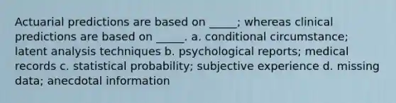 Actuarial predictions are based on _____; whereas clinical predictions are based on _____. a. conditional circumstance; latent analysis techniques b. psychological reports; medical records c. statistical probability; subjective experience d. missing data; anecdotal information