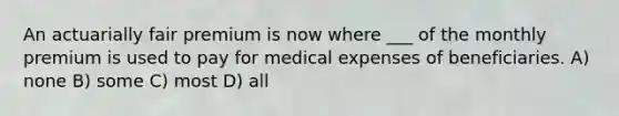 An actuarially fair premium is now where ___ of the monthly premium is used to pay for medical expenses of beneficiaries. A) none B) some C) most D) all