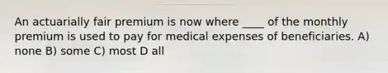 An actuarially fair premium is now where ____ of the monthly premium is used to pay for medical expenses of beneficiaries. A) none B) some C) most D all