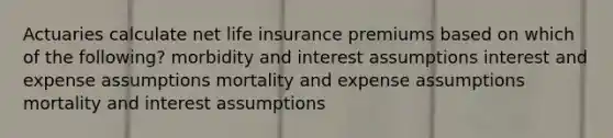 Actuaries calculate net life insurance premiums based on which of the following? morbidity and interest assumptions interest and expense assumptions mortality and expense assumptions mortality and interest assumptions