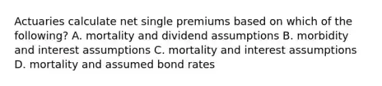 Actuaries calculate net single premiums based on which of the following? A. mortality and dividend assumptions B. morbidity and interest assumptions C. mortality and interest assumptions D. mortality and assumed bond rates