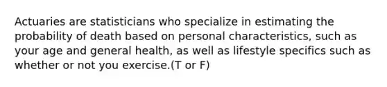 Actuaries are statisticians who specialize in estimating the probability of death based on personal​ characteristics, such as your age and general​ health, as well as lifestyle specifics such as whether or not you exercise.(T or F)