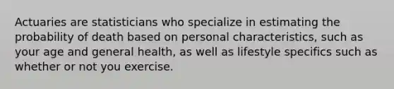 Actuaries are statisticians who specialize in estimating the probability of death based on personal​ characteristics, such as your age and general​ health, as well as lifestyle specifics such as whether or not you exercise.