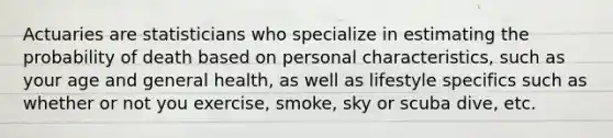 Actuaries are statisticians who specialize in estimating the probability of death based on personal characteristics, such as your age and general health, as well as lifestyle specifics such as whether or not you exercise, smoke, sky or scuba dive, etc.