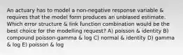 An actuary has to model a non-negative response variable & requires that the model form produces an unbiased estimate. Which error structure & link function combination would be the best choice for the modelling request? A) poisson & identity B) compound poisson-gamma & log C) normal & identity D) gamma & log E) poisson & log