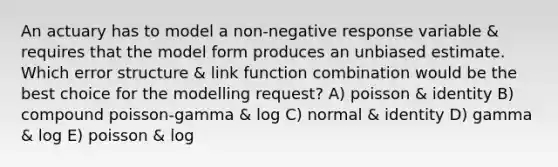 An actuary has to model a non-negative response variable & requires that the model form produces an unbiased estimate. Which error structure & link function combination would be the best choice for the modelling request? A) poisson & identity B) compound poisson-gamma & log C) normal & identity D) gamma & log E) poisson & log