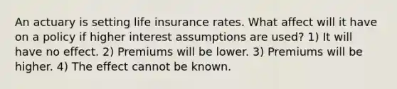 An actuary is setting life insurance rates. What affect will it have on a policy if higher interest assumptions are used? 1) It will have no effect. 2) Premiums will be lower. 3) Premiums will be higher. 4) The effect cannot be known.