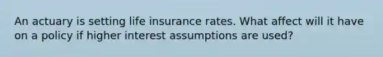 An actuary is setting life insurance rates. What affect will it have on a policy if higher interest assumptions are used?