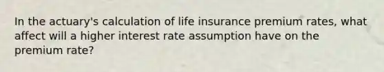 In the actuary's calculation of life insurance premium rates, what affect will a higher interest rate assumption have on the premium rate?