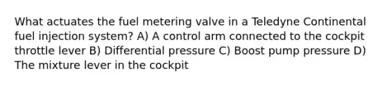 What actuates the fuel metering valve in a Teledyne Continental fuel injection system? A) A control arm connected to the cockpit throttle lever B) Differential pressure C) Boost pump pressure D) The mixture lever in the cockpit