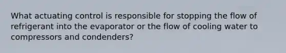 What actuating control is responsible for stopping the flow of refrigerant into the evaporator or the flow of cooling water to compressors and condenders?