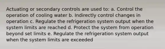 Actuating or secondary controls are used to: a. Control the operation of cooling water b. Indirectly control changes in operation c. Regulate the refrigeration system output when the system limits are reached d. Protect the system from operation beyond set limits e. Regulate the refrigeration system output when the system limits are exceeded