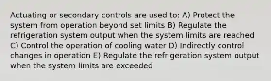 Actuating or secondary controls are used to: A) Protect the system from operation beyond set limits B) Regulate the refrigeration system output when the system limits are reached C) Control the operation of cooling water D) Indirectly control changes in operation E) Regulate the refrigeration system output when the system limits are exceeded