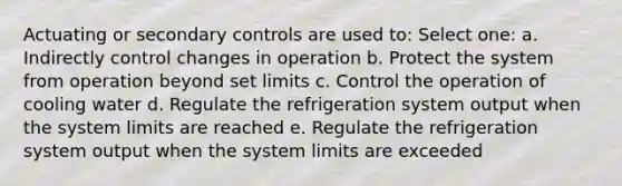 Actuating or secondary controls are used to: Select one: a. Indirectly control changes in operation b. Protect the system from operation beyond set limits c. Control the operation of cooling water d. Regulate the refrigeration system output when the system limits are reached e. Regulate the refrigeration system output when the system limits are exceeded