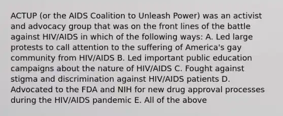 ACTUP (or the AIDS Coalition to Unleash Power) was an activist and advocacy group that was on the front lines of the battle against HIV/AIDS in which of the following ways: A. Led large protests to call attention to the suffering of America's gay community from HIV/AIDS B. Led important public education campaigns about the nature of HIV/AIDS C. Fought against stigma and discrimination against HIV/AIDS patients D. Advocated to the FDA and NIH for new drug approval processes during the HIV/AIDS pandemic E. All of the above