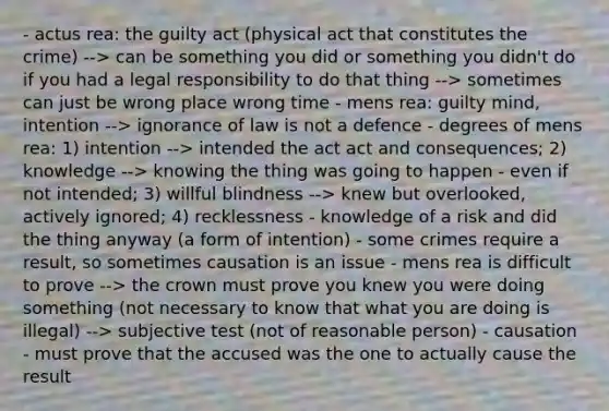 - actus rea: the guilty act (physical act that constitutes the crime) --> can be something you did or something you didn't do if you had a legal responsibility to do that thing --> sometimes can just be wrong place wrong time - mens rea: guilty mind, intention --> ignorance of law is not a defence - degrees of mens rea: 1) intention --> intended the act act and consequences; 2) knowledge --> knowing the thing was going to happen - even if not intended; 3) willful blindness --> knew but overlooked, actively ignored; 4) recklessness - knowledge of a risk and did the thing anyway (a form of intention) - some crimes require a result, so sometimes causation is an issue - mens rea is difficult to prove --> the crown must prove you knew you were doing something (not necessary to know that what you are doing is illegal) --> subjective test (not of reasonable person) - causation - must prove that the accused was the one to actually cause the result