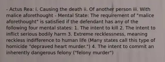 - Actus Rea: i. Causing the death ii. Of another person iii. With malice aforethought - Mental State: The requirement of "malice aforethought" is satisfied if the defendant has any of the following four mental states: 1. The intent to kill 2. The intent to inflict serious bodily harm 3. Extreme recklessness, meaning reckless indifference to human life (Many states call this type of homicide "depraved heart murder.") 4. The intent to commit an inherently dangerous felony ("felony murder")