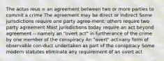 The actus reus = an agreement between two or more parties to commit a crime The agreement may be direct or indirect Some jurisdictions require one party agree-ment; others require two party agreement Most jurisdictions today require an act beyond agreement -- namely an "overt act" in furtherance of the crime by one member of the conspiracy An "overt" act=any form of observable con-duct undertaken as part of the conspiracy Some modern statutes eliminate any requirement of an overt act