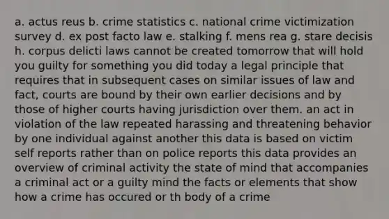 a. actus reus b. crime statistics c. national crime victimization survey d. ex post facto law e. stalking f. mens rea g. stare decisis h. corpus delicti laws cannot be created tomorrow that will hold you guilty for something you did today a legal principle that requires that in subsequent cases on similar issues of law and fact, courts are bound by their own earlier decisions and by those of higher courts having jurisdiction over them. an act in violation of the law repeated harassing and threatening behavior by one individual against another this data is based on victim self reports rather than on police reports this data provides an overview of criminal activity the state of mind that accompanies a criminal act or a guilty mind the facts or elements that show how a crime has occured or th body of a crime