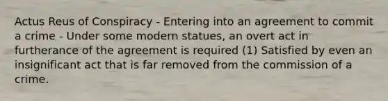 <a href='https://www.questionai.com/knowledge/kq00dAPSoJ-actus-reus' class='anchor-knowledge'>actus reus</a> of Conspiracy - Entering into an agreement to commit a crime - Under some modern statues, an overt act in furtherance of the agreement is required (1) Satisfied by even an insignificant act that is far removed from the commission of a crime.